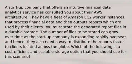 A start-up company that offers an intuitive financial data analytics service has consulted you about their AWS architecture. They have a fleet of Amazon EC2 worker instances that process financial data and then outputs reports which are used by their clients. You must store the generated report files in a durable storage. The number of files to be stored can grow over time as the start-up company is expanding rapidly overseas and hence, they also need a way to distribute the reports faster to clients located across the globe. Which of the following is a cost-efficient and scalable storage option that you should use for this scenario?