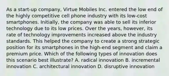 As a start-up company, Virtue Mobiles Inc. entered the low end of the highly competitive cell phone industry with its low-cost smartphones. Initially, the company was able to sell its inferior technology due to its low prices. Over the years, however, its rate of technology improvements increased above the industry standards. This helped the company to create a strong strategic position for its smartphones in the high-end segment and claim a premium price. Which of the following types of innovation does this scenario best illustrate? A. radical innovation B. incremental innovation C. architectural innovation D. disruptive innovation