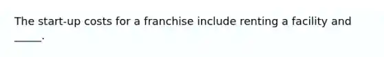 The start-up costs for a franchise include renting a facility and _____.