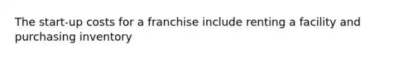 The start-up costs for a franchise include renting a facility and purchasing inventory