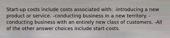 Start-up costs include costs associated with: -introducing a new product or service. -conducting business in a new territory. -conducting business with an entirely new class of customers. -All of the other answer choices include start-costs.