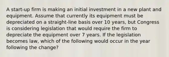 A start-up firm is making an initial investment in a new plant and equipment. Assume that currently its equipment must be depreciated on a straight-line basis over 10 years, but Congress is considering legislation that would require the firm to depreciate the equipment over 7 years. If the legislation becomes law, which of the following would occur in the year following the change?