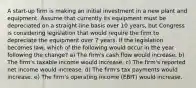 A start-up firm is making an initial investment in a new plant and equipment. Assume that currently its equipment must be depreciated on a straight-line basis over 10 years, but Congress is considering legislation that would require the firm to depreciate the equipment over 7 years. If the legislation becomes law, which of the following would occur in the year following the change? a) The firm's cash flow would increase. b) The firm's taxable income would increase. c) The firm's reported net income would increase. d) The firm's tax payments would increase. e) The firm's operating income (EBIT) would increase.