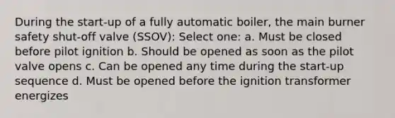 During the start-up of a fully automatic boiler, the main burner safety shut-off valve (SSOV): Select one: a. Must be closed before pilot ignition b. Should be opened as soon as the pilot valve opens c. Can be opened any time during the start-up sequence d. Must be opened before the ignition transformer energizes