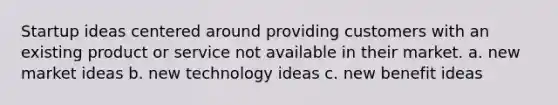 Startup ideas centered around providing customers with an existing product or service not available in their market. a. new market ideas b. new technology ideas c. new benefit ideas