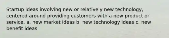 Startup ideas involving new or relatively new technology, centered around providing customers with a new product or service. a. new market ideas b. new technology ideas c. new benefit ideas