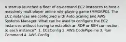 A startup launched a fleet of on-demand EC2 instances to host a massively multiplayer online role-playing game (MMORPG). The EC2 instances are configured with Auto Scaling and AWS Systems Manager. What can be used to configure the EC2 instances without having to establish an RDP or SSH connection to each instance? ​ 1. EC2Config​ 2. AWS CodePipeline​ 3. Run Command 4. AWS Config