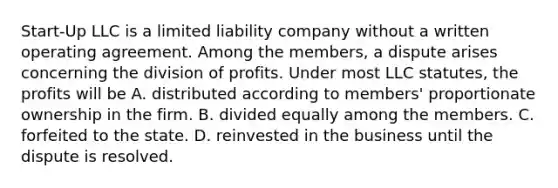 Start-Up LLC is a limited liability company without a written operating agreement. Among the members, a dispute arises concerning the division of profits. Under most LLC statutes, the profits will be A. distributed according to members' proportionate ownership in the firm. B. divided equally among the members. C. forfeited to the state. D. reinvested in the business until the dispute is resolved.