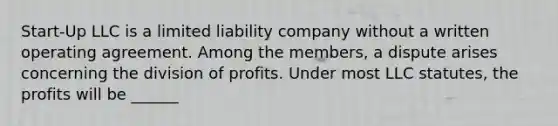 Start-Up LLC is a limited liability company without a written operating agreement. Among the members, a dispute arises concerning the division of profits. Under most LLC statutes, the profits will be ______