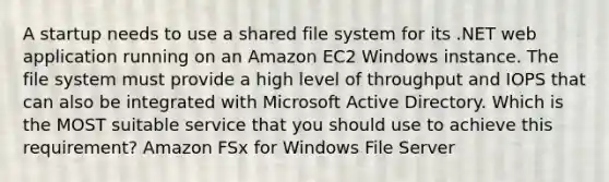 A startup needs to use a shared file system for its .NET web application running on an Amazon EC2 Windows instance. The file system must provide a high level of throughput and IOPS that can also be integrated with Microsoft Active Directory. Which is the MOST suitable service that you should use to achieve this requirement? Amazon FSx for Windows File Server