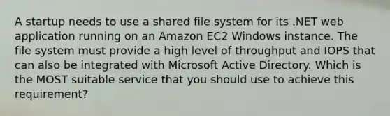 A startup needs to use a shared file system for its .NET web application running on an Amazon EC2 Windows instance. The file system must provide a high level of throughput and IOPS that can also be integrated with Microsoft Active Directory. Which is the MOST suitable service that you should use to achieve this requirement?