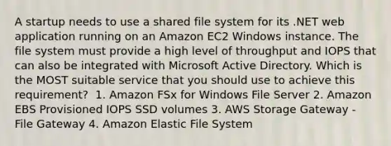 A startup needs to use a shared file system for its .NET web application running on an Amazon EC2 Windows instance. The file system must provide a high level of throughput and IOPS that can also be integrated with Microsoft Active Directory. Which is the MOST suitable service that you should use to achieve this requirement? ​ 1. Amazon FSx for Windows File Server 2. Amazon EBS Provisioned IOPS SSD volumes​ 3. AWS Storage Gateway - File Gateway​ 4. Amazon Elastic File System