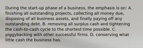 During the start-up phase of a business, the emphasis is on: A. finishing all outstanding projects, collecting all money due, disposing of all business assets, and finally paying off any outstanding debt. B. removing all surplus cash and tightening the cash-to-cash cycle to the shortest time possible. C. piggybacking with other successful firms. D. conserving what little cash the business has.