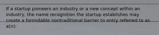 If a startup pioneers an industry or a new concept within an industry, the name recognition the startup establishes may create a formidable nontraditional barrier to entry referred to as a(n):