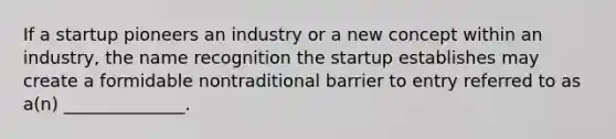 If a startup pioneers an industry or a new concept within an industry, the name recognition the startup establishes may create a formidable nontraditional barrier to entry referred to as a(n) ______________.