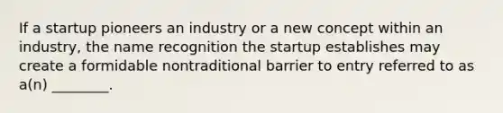 If a startup pioneers an industry or a new concept within an industry, the name recognition the startup establishes may create a formidable nontraditional barrier to entry referred to as a(n) ________.