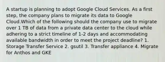 A startup is planning to adopt Google Cloud Services. As a first step, the company plans to migrate its data to Google Cloud.Which of the following should the company use to migrate over 1 TB of data from a private data center to the cloud while adhering to a strict timeline of 1-2 days and accommodating available bandwidth in order to meet the project deadline? 1. Storage Transfer Service 2. gsutil 3. Transfer appliance 4. Migrate for Anthos and GKE