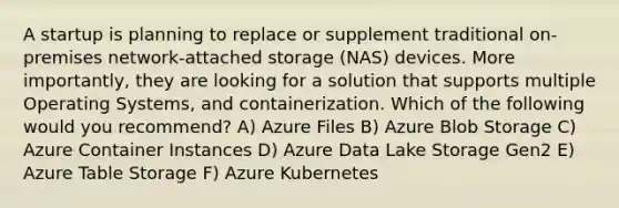 A startup is planning to replace or supplement traditional on-premises network-attached storage (NAS) devices. More importantly, they are looking for a solution that supports multiple Operating Systems, and containerization. Which of the following would you recommend? A) Azure Files B) Azure Blob Storage C) Azure Container Instances D) Azure Data Lake Storage Gen2 E) Azure Table Storage F) Azure Kubernetes