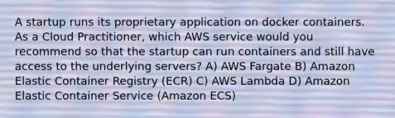 A startup runs its proprietary application on docker containers. As a Cloud Practitioner, which AWS service would you recommend so that the startup can run containers and still have access to the underlying servers? A) AWS Fargate B) Amazon Elastic Container Registry (ECR) C) AWS Lambda D) Amazon Elastic Container Service (Amazon ECS)