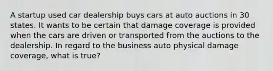 A startup used car dealership buys cars at auto auctions in 30 states. It wants to be certain that damage coverage is provided when the cars are driven or transported from the auctions to the dealership. In regard to the business auto physical damage coverage, what is true?