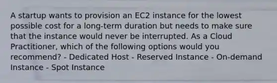 A startup wants to provision an EC2 instance for the lowest possible cost for a long-term duration but needs to make sure that the instance would never be interrupted. As a Cloud Practitioner, which of the following options would you recommend? - Dedicated Host - Reserved Instance - On-demand Instance - Spot Instance