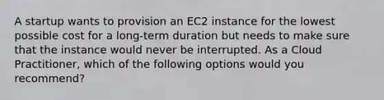 A startup wants to provision an EC2 instance for the lowest possible cost for a long-term duration but needs to make sure that the instance would never be interrupted. As a Cloud Practitioner, which of the following options would you recommend?