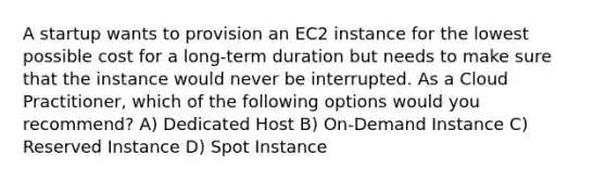 A startup wants to provision an EC2 instance for the lowest possible cost for a long-term duration but needs to make sure that the instance would never be interrupted. As a Cloud Practitioner, which of the following options would you recommend? A) Dedicated Host B) On-Demand Instance C) Reserved Instance D) Spot Instance