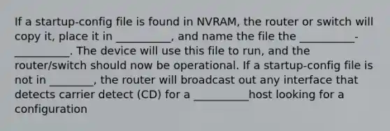 If a startup-config file is found in NVRAM, the router or switch will copy it, place it in __________, and name the file the __________-__________. The device will use this file to run, and the router/switch should now be operational. If a startup-config file is not in ________, the router will broadcast out any interface that detects carrier detect (CD) for a __________host looking for a configuration