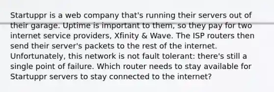 Startuppr is a web company that's running their servers out of their garage. Uptime is important to them, so they pay for two internet service providers, Xfinity & Wave. The ISP routers then send their server's packets to the rest of the internet. Unfortunately, this network is not fault tolerant: there's still a single point of failure. Which router needs to stay available for Startuppr servers to stay connected to the internet?