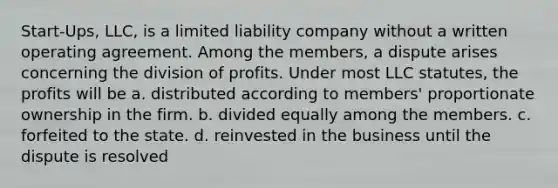 Start-Ups, LLC, is a limited liability company without a written operating agreement. Among the members, a dispute arises concerning the division of profits. Under most LLC statutes, the profits will be​ a. ​distributed according to members' proportionate ownership in the firm. b. ​divided equally among the members. c. ​forfeited to the state. d. ​reinvested in the business until the dispute is resolved