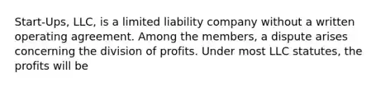 Start-Ups, LLC, is a limited liability company without a written operating agreement. Among the members, a dispute arises concerning the division of profits. Under most LLC statutes, the profits will be