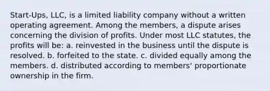 Start-Ups, LLC, is a limited liability company without a written operating agreement. Among the members, a dispute arises concerning the division of profits. Under most LLC statutes, the profits will be: a. ​reinvested in the business until the dispute is resolved. b. ​forfeited to the state. c. ​divided equally among the members. d. ​distributed according to members' proportionate ownership in the firm.