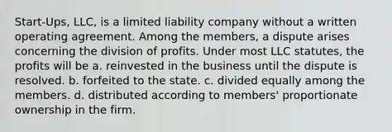 Start-Ups, LLC, is a limited liability company without a written operating agreement. Among the members, a dispute arises concerning the division of profits. Under most LLC statutes, the profits will be a.​ reinvested in the business until the dispute is resolved. b.​ forfeited to the state. c.​ divided equally among the members. d.​ distributed according to members' proportionate ownership in the firm.