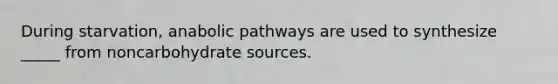 During starvation, anabolic pathways are used to synthesize _____ from noncarbohydrate sources.