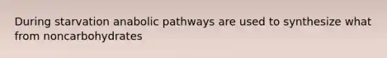 During starvation anabolic pathways are used to synthesize what from noncarbohydrates