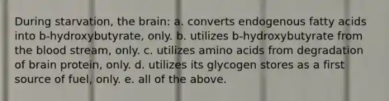 During starvation, <a href='https://www.questionai.com/knowledge/kLMtJeqKp6-the-brain' class='anchor-knowledge'>the brain</a>: a. converts endogenous fatty acids into b-hydroxybutyrate, only. b. utilizes b-hydroxybutyrate from <a href='https://www.questionai.com/knowledge/k7oXMfj7lk-the-blood' class='anchor-knowledge'>the blood</a> stream, only. c. utilizes <a href='https://www.questionai.com/knowledge/k9gb720LCl-amino-acids' class='anchor-knowledge'>amino acids</a> from degradation of brain protein, only. d. utilizes its glycogen stores as a first source of fuel, only. e. all of the above.