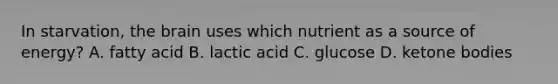 In starvation, the brain uses which nutrient as a source of energy? A. fatty acid B. lactic acid C. glucose D. ketone bodies