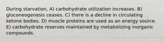 During starvation, A) carbohydrate utilization increases. B) gluconeogenesis ceases. C) there is a decline in circulating ketone bodies. D) muscle proteins are used as an energy source. E) carbohydrate reserves maintained by metabolizing inorganic compounds.