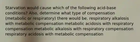 Starvation would cause which of the following acid-base conditions? Also, determine what type of compensation (metabolic or respiratory) there would be. respiratory alkalosis with metabolic compensation metabolic acidosis with respiratory compensation metabolic alkalosis with respiratory compensation respiratory acidosis with metabolic compensation