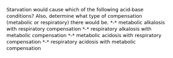 Starvation would cause which of the following acid-base conditions? Also, determine what type of compensation (metabolic or respiratory) there would be. *-* metabolic alkalosis with respiratory compensation *-* respiratory alkalosis with metabolic compensation *-* metabolic acidosis with respiratory compensation *-* respiratory acidosis with metabolic compensation