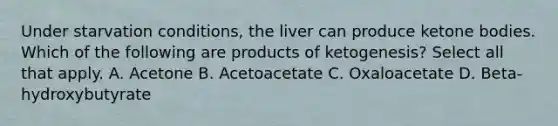 Under starvation conditions, the liver can produce ketone bodies. Which of the following are products of ketogenesis? Select all that apply. A. Acetone B. Acetoacetate C. Oxaloacetate D. Beta-hydroxybutyrate