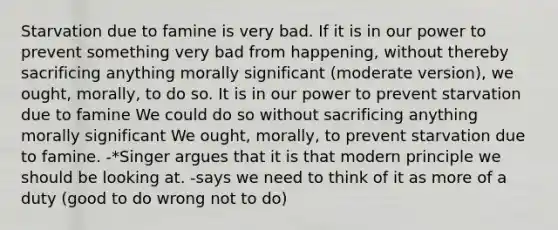 Starvation due to famine is very bad. If it is in our power to prevent something very bad from happening, without thereby sacrificing anything morally significant (moderate version), we ought, morally, to do so. It is in our power to prevent starvation due to famine We could do so without sacrificing anything morally significant We ought, morally, to prevent starvation due to famine. -*Singer argues that it is that modern principle we should be looking at. -says we need to think of it as more of a duty (good to do wrong not to do)