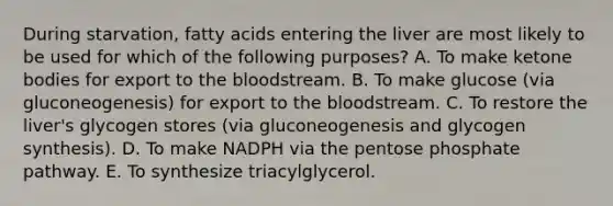 During starvation, fatty acids entering the liver are most likely to be used for which of the following purposes? A. To make ketone bodies for export to the bloodstream. B. To make glucose (via gluconeogenesis) for export to the bloodstream. C. To restore the liver's glycogen stores (via gluconeogenesis and glycogen synthesis). D. To make NADPH via the pentose phosphate pathway. E. To synthesize triacylglycerol.