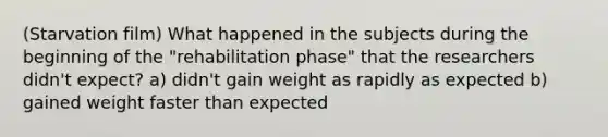 (Starvation film) What happened in the subjects during the beginning of the "rehabilitation phase" that the researchers didn't expect? a) didn't gain weight as rapidly as expected b) gained weight faster than expected