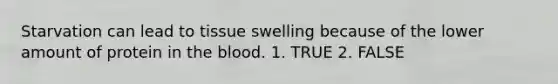 Starvation can lead to tissue swelling because of the lower amount of protein in the blood. 1. TRUE 2. FALSE