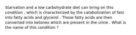 Starvation and a low carbohydrate diet can bring on this condition , which is characterized by the catabolization of fats into fatty acids and glycerol . Those fatty acids are then converted into ketones which are present in the urine . What is the name of this condition ?