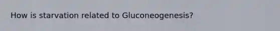 How is starvation related to Gluconeogenesis?