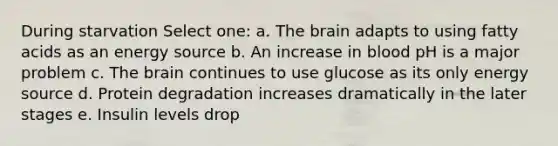 During starvation Select one: a. The brain adapts to using fatty acids as an energy source b. An increase in blood pH is a major problem c. The brain continues to use glucose as its only energy source d. Protein degradation increases dramatically in the later stages e. Insulin levels drop