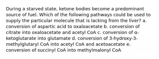 During a starved state, ketone bodies become a predominant source of fuel. Which of the following pathways could be used to supply the particular molecule that is lacking from the liver? a. conversion of aspartic acid to oxaloacetate b. conversion of citrate into oxaloacetate and acetyl CoA c. conversion of α-ketoglutarate into glutamate d. conversion of 3-hydroxy-3-methylglutaryl CoA into acetyl CoA and acetoacetate e. conversion of succinyl CoA into methylmalonyl CoA