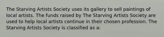 The Starving Artists Society uses its gallery to sell paintings of local artists. The funds raised by The Starving Artists Society are used to help local artists continue in their chosen profession. The Starving Artists Society is classified as a: